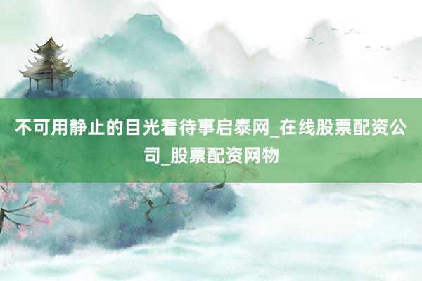 不可用静止的目光看待事启泰网_在线股票配资公司_股票配资网物