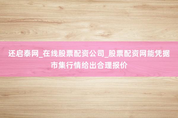 还启泰网_在线股票配资公司_股票配资网能凭据市集行情给出合理报价
